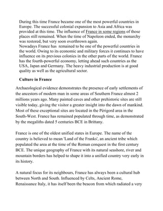 During this time France became one of the most powerful countries in
  Europe. The successful colonial expansion to Asia and Africa was
  provided at this time. The influence of France in some regions of those
  places still remained. When the time of Napoleon ended, the monarchy
  was restored, but very soon overthrown again.
  Nowadays France has remained to be one of the powerful countries in
  the world. Owing to its economic and military forces it continues to have
  influence on its previous colonies in the other parts of the world. France
  has the fourth-powerful economy, letting ahead such countries as the
  USA, Japan and Germany. The heavy industrial production is at good
  quality as well as the agricultural sector.

  Culture in France

Archaeological evidence demonstrates the presence of early settlements of
the ancestors of modern man in some areas of Southern France almost 2
millions years ago. Many painted caves and other prehistoric sites are still
visible today, giving the visitor a greater insight into the dawn of mankind.
Most of these exceptional sites are located in the Périgord area in the
South-West. France has remained populated through time, as demonstrated
by the megaliths dated 5 centuries BCE in Brittany.

France is one of the oldest unified states in Europe. The name of the
country is believed to mean 'Land of the Franks', an ancient tribe which
populated the area at the time of the Roman conquest in the first century
BCE. The unique geography of France with its natural seashore, river and
mountain borders has helped to shape it into a unified country very early in
its history.

A natural focus for its neighbours, France has always been a cultural hub
between North and South. Influenced by Celts, Ancient Rome,
Renaissance Italy, it has itself been the beacon from which radiated a very
 