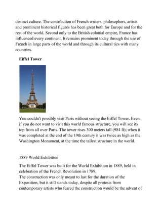 distinct culture. The contribution of French writers, philosophers, artists
and prominent historical figures has been great both for Europe and for the
rest of the world. Second only to the British colonial empire, France has
influenced every continent. It remains prominent today through the use of
French in large parts of the world and through its cultural ties with many
countries.

  Eiffel Tower




  You couldn't possibly visit Paris without seeing the Eiffel Tower. Even
  if you do not want to visit this world famous structure, you will see its
  top from all over Paris. The tower rises 300 meters tall (984 ft); when it
  was completed at the end of the 19th century it was twice as high as the
  Washington Monument, at the time the tallest structure in the world.


  1889 World Exhibition
  The Eiffel Tower was built for the World Exhibition in 1889, held in
  celebration of the French Revolution in 1789.
  The construction was only meant to last for the duration of the
  Exposition, but it still stands today, despite all protests from
  contemporary artists who feared the construction would be the advent of
 