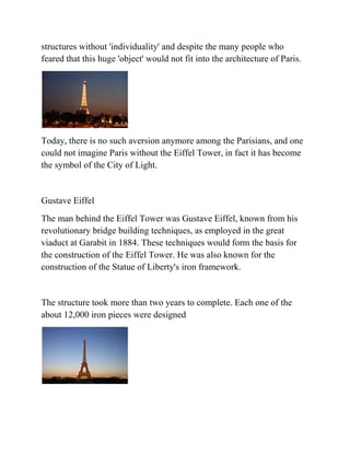 structures without 'individuality' and despite the many people who
feared that this huge 'object' would not fit into the architecture of Paris.




Today, there is no such aversion anymore among the Parisians, and one
could not imagine Paris without the Eiffel Tower, in fact it has become
the symbol of the City of Light.


Gustave Eiffel
The man behind the Eiffel Tower was Gustave Eiffel, known from his
revolutionary bridge building techniques, as employed in the great
viaduct at Garabit in 1884. These techniques would form the basis for
the construction of the Eiffel Tower. He was also known for the
construction of the Statue of Liberty's iron framework.


The structure took more than two years to complete. Each one of the
about 12,000 iron pieces were designed
 