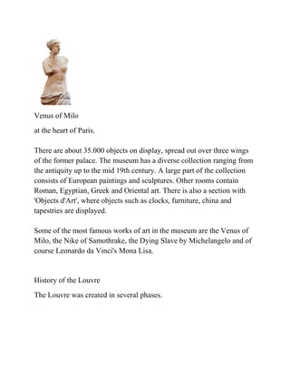 Venus of Milo
at the heart of Paris.

There are about 35.000 objects on display, spread out over three wings
of the former palace. The museum has a diverse collection ranging from
the antiquity up to the mid 19th century. A large part of the collection
consists of European paintings and sculptures. Other rooms contain
Roman, Egyptian, Greek and Oriental art. There is also a section with
'Objects d'Art', where objects such as clocks, furniture, china and
tapestries are displayed.

Some of the most famous works of art in the museum are the Venus of
Milo, the Nike of Samothrake, the Dying Slave by Michelangelo and of
course Leonardo da Vinci's Mona Lisa.


History of the Louvre
The Louvre was created in several phases.
 