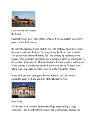 Louvre seen from across
the Seine
Originally built as a 12th century fortress, it was converted into a royal
palace in the 14th century.

Its current appearance goes back to the 15th century, when the original
fortress was demolished and the wing along the Seine river was built.
The palace was extended during the 16th century by architect Pierre
Lescot, who expanded the palace into a complex with two courtyards. A
decade later Catharina de Medici added the Tuileries palace to the west
of the Louvre. Construction on the Louvre was halted for some time
when king Louis XIV decided to move to the Versailles Palace.

In the 19th century, during the Second Empire, the Louvre was
expanded again with the addition of the Richelieu wing.




East Wing
The Louvre now had four symmetric wings surrounding a large
courtyard. This would not last long, as the Communards burned the
 