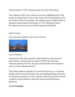 Tuileries palace in 1871, opening up the west side of the palace.

The collection of the Louvre Museum was first established in the 16th
century by King Francis I. One of the works of art he purchased was the
now famous Mona Lisa painting. The collection grew steadily thanks to
donations and purchases by the kings. In 1793, during the French
Revolution, the private royal collection opened to the public.


Glass Pyramid
The most recent addition to the Louvre was the




Louvre Pyramid
construction of the glass pyramid, which functions as the museum's
main entrance. The pyramid was built in 1989 by the renowned
American architect I.M. Pei. The glass pyramid allows the sunlight to
come in on the underground floor.

The modern addition originally received mixed reviews, as it contrasts
sharply with the classical design of the surrounding buildings, but today
it is generally accepted as a clever solution which has given the museum
a spacious central entrance without the need to touch the historic
patrimony.

Arc de Triomphe
 