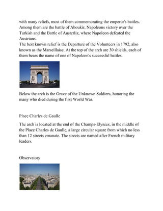 with many reliefs, most of them commemorating the emperor's battles.
Among them are the battle of Aboukir, Napoleons victory over the
Turkish and the Battle of Austerliz, where Napoleon defeated the
Austrians.
The best known relief is the Departure of the Volunteers in 1792, also
known as the Marseillaise. At the top of the arch are 30 shields, each of
them bears the name of one of Napoleon's successful battles.




Below the arch is the Grave of the Unknown Soldiers, honoring the
many who died during the first World War.


Place Charles de Gaulle
The arch is located at the end of the Champs-Elysées, in the middle of
the Place Charles de Gaulle, a large circular square from which no less
than 12 streets emanate. The streets are named after French military
leaders.


Observatory
 