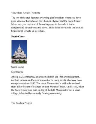 View from Arc de Triomphe
The top of the arch features a viewing platform from where you have
great views of La Defense, the Champs-Elysées and the Sacré-Coeur.
Make sure you take one of the underpasses to the arch, it is too
dangerous to try and cross the street. There is no elevator in the arch, so
be prepared to walk up 234 steps.

Sacré-Coeur




Sacré-Coeur
Montmartre
Above all, Montmartre, an area on a hill in the 18th arrondissement,
north of downtown Paris, is known for its many artists who have been
omnipresent since 1880. The name Montmartre is said to be derived
from either Mount of Martyrs or from Mount of Mars. Until 1873, when
the Sacré-Coeur was built on top of the hill, Montmartre was a small
village, inhabited by a mostly farming community.


The Basilica Project
 
