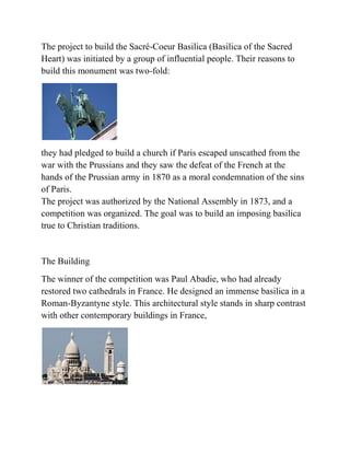 The project to build the Sacré-Coeur Basilica (Basilica of the Sacred
Heart) was initiated by a group of influential people. Their reasons to
build this monument was two-fold:




they had pledged to build a church if Paris escaped unscathed from the
war with the Prussians and they saw the defeat of the French at the
hands of the Prussian army in 1870 as a moral condemnation of the sins
of Paris.
The project was authorized by the National Assembly in 1873, and a
competition was organized. The goal was to build an imposing basilica
true to Christian traditions.


The Building
The winner of the competition was Paul Abadie, who had already
restored two cathedrals in France. He designed an immense basilica in a
Roman-Byzantyne style. This architectural style stands in sharp contrast
with other contemporary buildings in France,
 