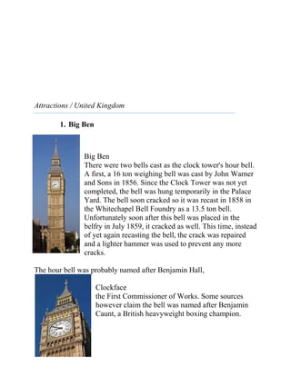 Attractions / United Kingdom

        1. Big Ben



               Big Ben
               There were two bells cast as the clock tower's hour bell.
               A first, a 16 ton weighing bell was cast by John Warner
               and Sons in 1856. Since the Clock Tower was not yet
               completed, the bell was hung temporarily in the Palace
               Yard. The bell soon cracked so it was recast in 1858 in
               the Whitechapel Bell Foundry as a 13.5 ton bell.
               Unfortunately soon after this bell was placed in the
               belfry in July 1859, it cracked as well. This time, instead
               of yet again recasting the bell, the crack was repaired
               and a lighter hammer was used to prevent any more
               cracks.

The hour bell was probably named after Benjamin Hall,

                     Clockface
                     the First Commissioner of Works. Some sources
                     however claim the bell was named after Benjamin
                     Caunt, a British heavyweight boxing champion.
 