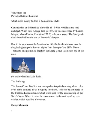 View from the
Parc des Buttes-Chaumont
which were mostly built in a Romanesque style.

Construction of the Basilica started in 1876 with Abadie as the lead
architect. When Paul Abadie died in 1884, he was succeeded by Lucien
Magne, who added an 83 meter (272 ft) tall clock tower. The Savoyarde
clock installed here is one of the world's largest.

Due to its location on the Montmartre hill, the basilica towers over the
city; its highest point is even higher than the top of the Eiffel Tower.
Thanks to this prominent location the Sacré-Coeur Basilica is one of the
most




noticeable landmarks in Paris.
The Building
The Sacré-Coeur Basilica has managed to keep its beaming white color
even in the polluted air of a big city like Paris. This can be attributed to
the Château-Landon stones which were used for the construction of the
Sacré-Coeur. When it rains, the stones react to the water and secrete
calcite, which acts like a bleacher.

Orsay Museum

.
 