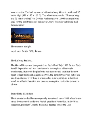 stone exterior. The hall measures 140 meter long, 40 meter wide and 32
meter high (459 x 132 x 105 ft). The whole structure is 175 meter long
and 75 meter wide (574 x 246 ft). An impressive 12 000 ton metal was
used for the construction of the gare d'Orsay, which is well more than
the amount of




The museum at night
metal used for the Eiffel Tower.


The Railway Station...
The Gare d'Orsay was inaugurated on the 14th of July 1900 for the Paris
World Exposition and was considered a masterpiece of industrial
architecture. But soon the platforms had become too short for the now
much longer trains and as early as 1939, the gare d'Orsay was out of use
as a train station. Over time it was used as a parking lot, as a shooting
stand, as a theatre location and even as a reception center for prisoners
of war.


Turned into a Museum
The train station had been completely abandoned since 1961 when it was
saved from demolition by the French president Pompidou. In 1978 his
successor, president Giscard d'Estaing, decided to use the Gare
 