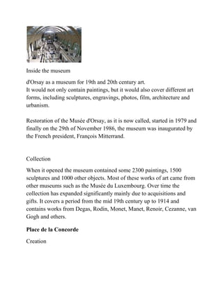Inside the museum
d'Orsay as a museum for 19th and 20th century art.
It would not only contain paintings, but it would also cover different art
forms, including sculptures, engravings, photos, film, architecture and
urbanism.

Restoration of the Musée d'Orsay, as it is now called, started in 1979 and
finally on the 29th of November 1986, the museum was inaugurated by
the French president, François Mitterrand.


Collection
When it opened the museum contained some 2300 paintings, 1500
sculptures and 1000 other objects. Most of these works of art came from
other museums such as the Musée du Luxembourg. Over time the
collection has expanded significantly mainly due to acquisitions and
gifts. It covers a period from the mid 19th century up to 1914 and
contains works from Degas, Rodin, Monet, Manet, Renoir, Cezanne, van
Gogh and others.

Place de la Concorde

Creation
 