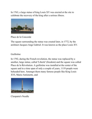 In 1763, a large statue of king Louis XV was erected at the site to
celebrate the recovery of the king after a serious illness.




Place de la Concorde
The square surrounding the statue was created later, in 1772, by the
architect Jacques-Ange Gabriel. It was known as the place Louis XV.


Guillotine
In 1792, during the French revolution, the statue was replaced by a
another, large statue, called 'Liberté' (freedom) and the square was called
Place de la Révolution. A guillotine was installed at the center of the
square and in a time span of only a couple of years, 1119 people were
beheaded here. Amongst them many famous people like King Louis
XVI, Marie-Antionette, and




Cleopatra's Needle
 