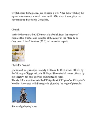 revolutionary Robespierre, just to name a few. After the revolution the
square was renamed several times until 1830, when it was given the
current name 'Place de la Concorde'.


Obelisk
In the 19th century the 3200 years old obelisk from the temple of
Ramses II at Thebes was installed at the center of the Place de la
Concorde. It is a 23 meters (75 ft) tall monolith in pink




Obelisk's Pedestal
granite and weighs approximately 230 tons. In 1831, it was offered by
the Viceroy of Egypt to Louis Philippe. Three obelisks were offered by
the Viceroy, but only one was transported to Paris.
The obelisk - sometimes dubbed 'L'aiguille de Cléopâtre' or Cleopatra's
Needle - is covered with hieroglyphs picturing the reign of pharaohs




Statue of galloping horse
 