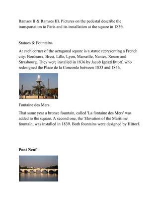 Ramses II & Ramses III. Pictures on the pedestal describe the
transportation to Paris and its installation at the square in 1836.


Statues & Fountains
At each corner of the octagonal square is a statue representing a French
city: Bordeaux, Brest, Lille, Lyon, Marseille, Nantes, Rouen and
Strasbourg. They were installed in 1836 by Jacob IgnazHittorf, who
redesigned the Place de la Concorde between 1833 and 1846.




Fontaine des Mers
That same year a bronze fountain, called 'La fontaine des Mers' was
added to the square. A second one, the 'Elevation of the Maritime'
fountain, was installed in 1839. Both fountains were designed by Hittorf.




Pont Neuf
 