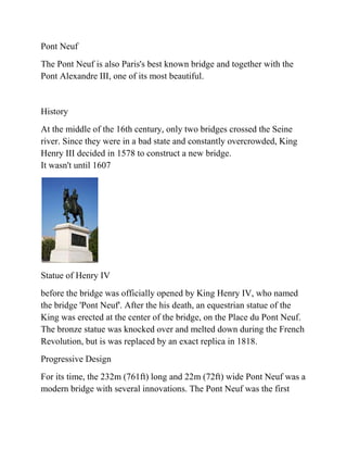 Pont Neuf
The Pont Neuf is also Paris's best known bridge and together with the
Pont Alexandre III, one of its most beautiful.


History
At the middle of the 16th century, only two bridges crossed the Seine
river. Since they were in a bad state and constantly overcrowded, King
Henry III decided in 1578 to construct a new bridge.
It wasn't until 1607




Statue of Henry IV
before the bridge was officially opened by King Henry IV, who named
the bridge 'Pont Neuf'. After the his death, an equestrian statue of the
King was erected at the center of the bridge, on the Place du Pont Neuf.
The bronze statue was knocked over and melted down during the French
Revolution, but is was replaced by an exact replica in 1818.
Progressive Design
For its time, the 232m (761ft) long and 22m (72ft) wide Pont Neuf was a
modern bridge with several innovations. The Pont Neuf was the first
 