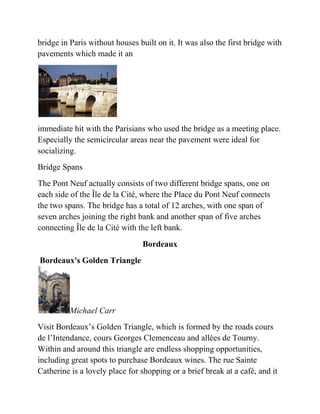 bridge in Paris without houses built on it. It was also the first bridge with
pavements which made it an




immediate hit with the Parisians who used the bridge as a meeting place.
Especially the semicircular areas near the pavement were ideal for
socializing.
Bridge Spans
The Pont Neuf actually consists of two different bridge spans, one on
each side of the Île de la Cité, where the Place du Pont Neuf connects
the two spans. The bridge has a total of 12 arches, with one span of
seven arches joining the right bank and another span of five arches
connecting Île de la Cité with the left bank.
                                 Bordeaux
Bordeaux's Golden Triangle




          Michael Carr
Visit Bordeaux’s Golden Triangle, which is formed by the roads cours
de l’Intendance, cours Georges Clemenceau and allées de Tourny.
Within and around this triangle are endless shopping opportunities,
including great spots to purchase Bordeaux wines. The rue Sainte
Catherine is a lovely place for shopping or a brief break at a café, and it
 