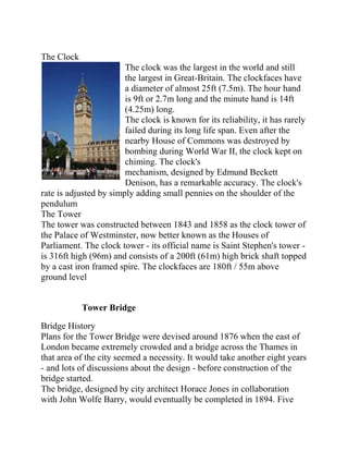The Clock
                        The clock was the largest in the world and still
                        the largest in Great-Britain. The clockfaces have
                        a diameter of almost 25ft (7.5m). The hour hand
                        is 9ft or 2.7m long and the minute hand is 14ft
                        (4.25m) long.
                        The clock is known for its reliability, it has rarely
                        failed during its long life span. Even after the
                        nearby House of Commons was destroyed by
                        bombing during World War II, the clock kept on
                        chiming. The clock's
                        mechanism, designed by Edmund Beckett
                        Denison, has a remarkable accuracy. The clock's
rate is adjusted by simply adding small pennies on the shoulder of the
pendulum
The Tower
The tower was constructed between 1843 and 1858 as the clock tower of
the Palace of Westminster, now better known as the Houses of
Parliament. The clock tower - its official name is Saint Stephen's tower -
is 316ft high (96m) and consists of a 200ft (61m) high brick shaft topped
by a cast iron framed spire. The clockfaces are 180ft / 55m above
ground level


            Tower Bridge

Bridge History
Plans for the Tower Bridge were devised around 1876 when the east of
London became extremely crowded and a bridge across the Thames in
that area of the city seemed a necessity. It would take another eight years
- and lots of discussions about the design - before construction of the
bridge started.
The bridge, designed by city architect Horace Jones in collaboration
with John Wolfe Barry, would eventually be completed in 1894. Five
 