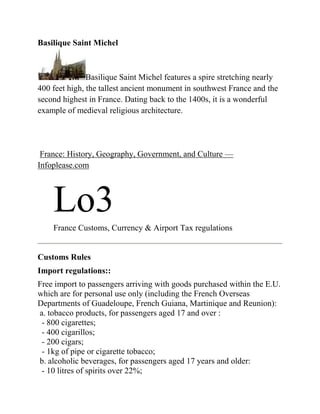 Basilique Saint Michel



               Basilique Saint Michel features a spire stretching nearly
400 feet high, the tallest ancient monument in southwest France and the
second highest in France. Dating back to the 1400s, it is a wonderful
example of medieval religious architecture.




 France: History, Geography, Government, and Culture —
Infoplease.com




    Lo3
    France Customs, Currency & Airport Tax regulations


Customs Rules
Import regulations::
Free import to passengers arriving with goods purchased within the E.U.
which are for personal use only (including the French Overseas
Departments of Guadeloupe, French Guiana, Martinique and Reunion):
a. tobacco products, for passengers aged 17 and over :
 - 800 cigarettes;
 - 400 cigarillos;
 - 200 cigars;
 - 1kg of pipe or cigarette tobacco;
b. alcoholic beverages, for passengers aged 17 years and older:
 - 10 litres of spirits over 22%;
 