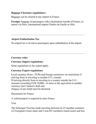Baggage Clearance regulations::
Baggage can be cleared at any airport in France.
Exempt: baggage of passengers with a destination outside of France, in
transit via Paris, international airport Charles de Gaulle or Orly.




Airport Embarkation Tax
No airport tax is levied on passengers upon embarkation at the airport.




Currency rules
Currency Import regulations:
Same regulations as for export apply.
Currency Export regulations:
Local currency (Euro - EUR) and foreign currencies: no restrictions if
arriving from or traveling to another E.U. country.
If arriving directly from or traveling to a country outside the E.U.:
amounts exceeding EUR 10,000.- or more or the equivalent in another
currency (incl. banker's draft and
cheques of any kind) must be declared.
Documents for France
A valid passport is required to enter France
Visa
The Schengen Visa has made traveling between its 25 member countries
(22 European Union states and 3 non-EU members) much easier and less
 