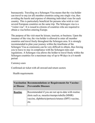 bureaucratic. Traveling on a Schengen Visa means that the visa holder
can travel to any (or all) member countries using one single visa, thus
avoiding the hassle and expense of obtaining individual visas for each
country. This is particularly beneficial for persons who wish to visit
several European countries on the same trip. The Schengen visa is a
―visitor visa‖. It is issued to citizens of countries who are required to
obtain a visa before entering Europe.

The purpose of the visit must be leisure, tourism, or business. Upon the
issuance of the visa, the visa holder is allowed to enter all member
countries and travel freely throughout the Schengen area. It is strongly
recommended to plan your journey within the timeframe of the
Schengen Visa as extensions can be very difficult to obtain, thus forcing
you to leave to stay in compliance with the Schengen rules and
regulations. A Schengen visa allows the holder to travel freely within the
Schengen countries for a maximum stay of up to 90 days in a 6 month
period
Currency-euro
Confirmed air ticket with all onward and return sectors

 Health requirements


  Vaccination Recommendations or Requirements for Vaccine-
  or Disease Preventable Diseases

  Routine       Recommended if you are not up-to-date with routine
                shots such as, measles/mumps/rubella (MMR)
                vaccine, diphtheria/pertussis/tetanus (DPT) vaccine,
                etc.
 