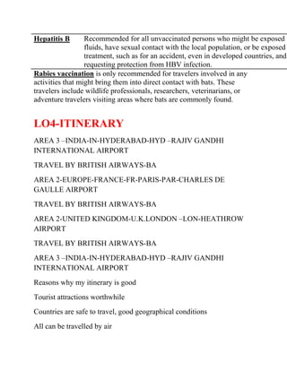 Hepatitis B       Recommended for all unvaccinated persons who might be exposed t
                  fluids, have sexual contact with the local population, or be exposed
                  treatment, such as for an accident, even in developed countries, and
                  requesting protection from HBV infection.
Rabies vaccination is only recommended for travelers involved in any
activities that might bring them into direct contact with bats. These
travelers include wildlife professionals, researchers, veterinarians, or
adventure travelers visiting areas where bats are commonly found.


LO4-ITINERARY
AREA 3 –INDIA-IN-HYDERABAD-HYD –RAJIV GANDHI
INTERNATIONAL AIRPORT
TRAVEL BY BRITISH AIRWAYS-BA
AREA 2-EUROPE-FRANCE-FR-PARIS-PAR-CHARLES DE
GAULLE AIRPORT
TRAVEL BY BRITISH AIRWAYS-BA
AREA 2-UNITED KINGDOM-U.K.LONDON –LON-HEATHROW
AIRPORT
TRAVEL BY BRITISH AIRWAYS-BA
AREA 3 –INDIA-IN-HYDERABAD-HYD –RAJIV GANDHI
INTERNATIONAL AIRPORT
Reasons why my itinerary is good
Tourist attractions worthwhile
Countries are safe to travel, good geographical conditions
All can be travelled by air
 