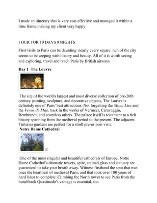 I made an itinerary that is very cost effective and managed it within a
time frame making my client very happy


TOUR FOR 10 DAYS 9 NIGHTS
First visits to Paris can be daunting: nearly every square inch of the city
seems to be seeping with history and beauty. All of it is worth seeing
and exploring, travel and reach Paris by British airways
Day 1 The Louvre




 The site of the world's largest and most diverse collection of pre-20th
century painting, sculpture, and decorative objects, The Louvre is
definitely one of Paris' best attractions. Not forgetting the Mona Lisa and
the Venus de Milo, bask in the works of Vermeer, Caravaggio,
Rembrandt, and countless others. The palace itself is testament to a rich
history spanning from the medieval period to the present. The adjacent
Tuileries gardens are perfect for a stroll pre-or post-visit.
 Notre Dame Cathedral




                ©

One of the most singular and beautiful cathedrals of Europe, Notre
Dame Cathedral's dramatic towers, spire, stained glass and statuary are
guaranteed to take your breath away. Witness firsthand the spot that was
once the heartbeat of medieval Paris, and that took over 100 years of
hard labor to complete. Climbing the North tower to see Paris from the
hunchback Quasimodo's vantage is essential, too.
 