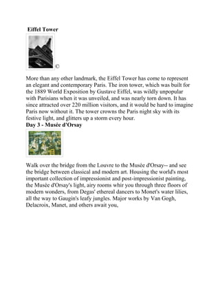 Eiffel Tower




            ©

More than any other landmark, the Eiffel Tower has come to represent
an elegant and contemporary Paris. The iron tower, which was built for
the 1889 World Exposition by Gustave Eiffel, was wildly unpopular
with Parisians when it was unveiled, and was nearly torn down. It has
since attracted over 220 million visitors, and it would be hard to imagine
Paris now without it. The tower crowns the Paris night sky with its
festive light, and glitters up a storm every hour.
Day 3 - Musée d'Orsay




Walk over the bridge from the Louvre to the Musée d'Orsay-- and see
the bridge between classical and modern art. Housing the world's most
important collection of impressionist and post-impressionist painting,
the Musée d'Orsay's light, airy rooms whir you through three floors of
modern wonders, from Degas' ethereal dancers to Monet's water lilies,
all the way to Gaugin's leafy jungles. Major works by Van Gogh,
Delacroix, Manet, and others await you,
 