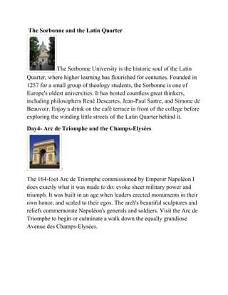 The Sorbonne and the Latin Quarter




            The Sorbonne University is the historic soul of the Latin
Quarter, where higher learning has flourished for centuries. Founded in
1257 for a small group of theology students, the Sorbonne is one of
Europe's oldest universities. It has hosted countless great thinkers,
including philosophers René Descartes, Jean-Paul Sartre, and Simone de
Beauvoir. Enjoy a drink on the café terrace in front of the college before
exploring the winding little streets of the Latin Quarter behind it.
Day4- Arc de Triomphe and the Champs-Elysées




              .

The 164-foot Arc de Triomphe commissioned by Emperor Napoléon I
does exactly what it was made to do: evoke sheer military power and
triumph. It was built in an age when leaders erected monuments in their
own honor, and scaled to their egos. The arch's beautiful sculptures and
reliefs commemorate Napoléon's generals and soldiers. Visit the Arc de
Triomphe to begin or culminate a walk down the equally grandiose
Avenue des Champs-Elysées.
 