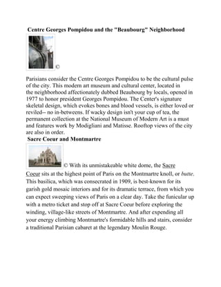 Centre Georges Pompidou and the "Beaubourg" Neighborhood




             ©

Parisians consider the Centre Georges Pompidou to be the cultural pulse
of the city. This modern art museum and cultural center, located in
the neighborhood affectionately dubbed Beaubourg by locals, opened in
1977 to honor president Georges Pompidou. The Center's signature
skeletal design, which evokes bones and blood vessels, is either loved or
reviled-- no in-betweens. If wacky design isn't your cup of tea, the
permanent collection at the National Museum of Modern Art is a must
and features work by Modigliani and Matisse. Rooftop views of the city
are also in order.
 Sacre Coeur and Montmartre



                 © With its unmistakeable white dome, the Sacre
Coeur sits at the highest point of Paris on the Montmartre knoll, or butte.
This basilica, which was consecrated in 1909, is best-known for its
garish gold mosaic interiors and for its dramatic terrace, from which you
can expect sweeping views of Paris on a clear day. Take the funicular up
with a metro ticket and stop off at Sacre Coeur before exploring the
winding, village-like streets of Montmartre. And after expending all
your energy climbing Montmartre's formidable hills and stairs, consider
a traditional Parisian cabaret at the legendary Moulin Rouge.
 