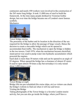 contractors and nearly 450 workers were involved in the construction of
the 265 meter long bridge. It took 11,000 tons of steel to build the
framework. At the time many people disliked its Victorian Gothic
design, but over time the bridge became one of London's most famous
symbols.
Mechanics




Tower bridge raising
The proximity of the harbor and its location in the direction of the sea
required for the bridge to allow the passage of large vessels. Hence the
decision to create a moveable bridge which can be opened to
accommodate boat traffic. The mechanism to open the bridge is hidden
in the two towers. Until 1976, when the mechanism became electrified,
steam power was used to pump water into hydraulic accumulators which
powered the engines.
Each deck is more than 30 meters wide and can be opened to an angle of
83 degrees. When opened the bridge has a clearance of almost 45 meter.
It used to open almost 50 times a day but nowadays it is only raised
about 1,000 times a year.




Tower Bridge at night
Bridge lifts are pre-scheduled (for cruise ships, etc) so visitors can check
the bridge's website to find out when it will rise and lower.
Visiting the Bridge
Taking photographs of the Tower bridge is a favorite London tourist
activity, but you can also go inside the bridge, where you'll have a
 