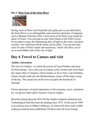 Day 5 Boat Tour of the Seine River




Seeing some of Paris' most beautiful sites glide past as you drift down
the Seine River is an unforgettable and essential experience. Companies
such as Bateaux Parisiens offer 1-hour tours of the Seine year-round for
about 10 Euros. You can hop on near Notre Dame or the Eiffel Tower.
Go at night to enjoy the shimmering play of light on the water, and dress
warmly-- the wind from off the Seine can be chilly. You can also take
tours of some of Paris' canals and waterways, which will allow you to
see a semi-hidden side of the city of light.

Day 6 Travel to Cannes and visit
Antibes Attractions
The town of Antibes - to which the resorts of Cap d'Antibes and Juan-
les-Pins belong - lies to the east of Cannes at the western end of the Baie
des Anges (Bay of Angels), which reaches as far as Nice. Cap d'Antibes,
which extends south into the Mediterranean, closes off the huge sweep
of the bay. The actual area of the town occupies the Peninsula of
Garoupe.

Flower-growing is of great importance to the economy; roses, carnations
etc. are grown under about 3sq.km/1.2sq.mi of glass.

8km/5mi inland along the D35/103 the Sophia Antipolis Industrial and
Technological Park has been developing since 1972. At the end of 1990
it covered an area of 580ha/1,450acres, on which 834 firms with 14,000
employess had become established. Of those some 60 were foreign
 