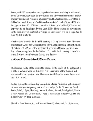 firms, and 700 companies and organizations were working in advanced
fields of technology such as electronics and telecommunications, energy
and environmental research, chemistry and biotechnology. More than a
half of the work force are "white collar workers", and of them 40% are
foreigners from 50 different countries. A further 32,00ha/8,000acres are
expected to be developed by the year 2000. There should be advantages
in the proximity of the Sophia Antipolis University, which is expected to
take 25,000 students.

Antibes was founded in the fifth century B.C. by Greeks from Phocaea
and named "Antipolis", meaning the town lying opposite the settlement
of Nikaia Polis (Nice). The settlement became a Roman municipium,
later a bastion against the barbarians. From the 14th century onwards it
was a frontier town between Savoy and France.
Antibes - Château GrimaldiMusée Picasso


The former castle of the Grimaldis stands to the south of the cathedral n
Antibes. When it was built in the 16th C. remains of the Roman fort
were used in its construction. However, the defensive tower dates from
the 13th/14th C.

Today the castle contains the interesting Musée Picasso, a collection of
modern and contemporary art, with works by Pablo Picasso, de Stael,
Ernst, Mirô, Léger, Hartung, Atlan, Richier, Adami, Modigliani, Saura,
Cesar, Arman and Alechinsky. There is also a wall tapestry "Judith and
Holofernes", by Jean Cocteau.

The first floor is devoted to Picasso himself, with exhibits of pictures,
 