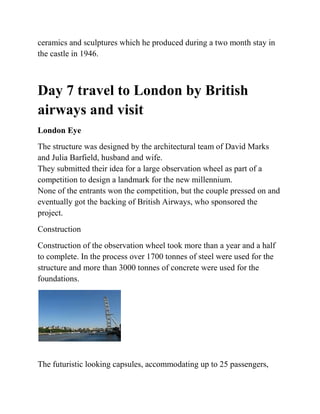 ceramics and sculptures which he produced during a two month stay in
the castle in 1946.



Day 7 travel to London by British
airways and visit
London Eye
The structure was designed by the architectural team of David Marks
and Julia Barfield, husband and wife.
They submitted their idea for a large observation wheel as part of a
competition to design a landmark for the new millennium.
None of the entrants won the competition, but the couple pressed on and
eventually got the backing of British Airways, who sponsored the
project.
Construction
Construction of the observation wheel took more than a year and a half
to complete. In the process over 1700 tonnes of steel were used for the
structure and more than 3000 tonnes of concrete were used for the
foundations.




The futuristic looking capsules, accommodating up to 25 passengers,
 