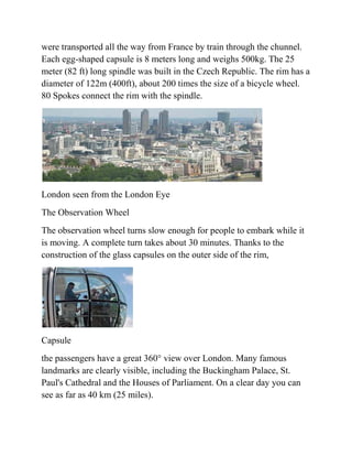 were transported all the way from France by train through the chunnel.
Each egg-shaped capsule is 8 meters long and weighs 500kg. The 25
meter (82 ft) long spindle was built in the Czech Republic. The rim has a
diameter of 122m (400ft), about 200 times the size of a bicycle wheel.
80 Spokes connect the rim with the spindle.




London seen from the London Eye
The Observation Wheel
The observation wheel turns slow enough for people to embark while it
is moving. A complete turn takes about 30 minutes. Thanks to the
construction of the glass capsules on the outer side of the rim,




Capsule
the passengers have a great 360° view over London. Many famous
landmarks are clearly visible, including the Buckingham Palace, St.
Paul's Cathedral and the Houses of Parliament. On a clear day you can
see as far as 40 km (25 miles).
 