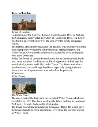 Tower of London




Tower of London
Construction of the Tower of London was initiated in 1070 by William
the Conqueror, shortly after his victory at Hastings in 1066. The Tower
was built to enforce the power of the king over the newly conquered
region.
The fortress, strategically located at the Thames, was originally not more
than a temporary wooden building which was replaced later by the
White Tower. Over time the complex was expanded into a stronghold
with about 20 towers.
Today the Tower of London is best known for its Crown Jewels, but it
used to be notorious for the many political opponents of the kings that
were locked, tortured and killed in the Tower. The Tower was also a
royal residence: several kings lived here, especially during turbulent
times when the donjon seemed a lot safer than the palace in
Westminster.
White Tower




The White Tower
The oldest part of the fortress is the so-called White Tower, which was
completed in 1097. This keep was long the tallest building in London at
27.4 meter. Its walls had a width of 4.6 meter.
The tower was whitewashed during the reign of Henry III, which gave
the tower's facade its white appearance. Ever since the tower is known
as White Tower.
 