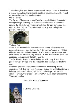 The building has four domed turrets at each corner. Three of them have
a square shape, the other is round, due to its spiral staircase. The round
turret was long used as an observatory.
Other Towers
The Tower of London was significantly expanded in the 13th century,
during the reign of Henry III, when two defensive walls were built
around the White Tower. The inner wall had thirteen towers and the
outer wall another six. The towers were mostly used to imprison
political opponents.




Traitors' Gate
Some of the most famous prisoners locked in the Tower were two
princes, the sons of king Edward IV. After Edward's dead in 1483 the
children were locked in the Bloody Tower by their uncle, who would
later ascend the throne as king Richard III. The princes were never seen
again and were probably killed by guards.
The St. Thomas Tower is located close to the Bloody Tower. Here,
prisoners were brought into the fortress by boat through the Traitor's
gate.
Important prisoners were often locked in the Beauchamp Tower,
sometimes with their servants. An inscription on the wall of the tower is
believed to refer to Lady Jane Grey, who, nine days after she was
crowned Queen, was executed on Tower Green, an open terrain in the
Tower of London.

                 Day 8 - St. Paul's Cathedral


                 St. Paul's Cathedral
 