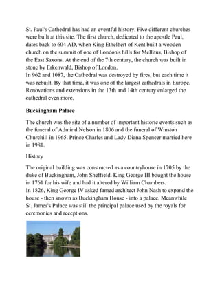 St. Paul's Cathedral has had an eventful history. Five different churches
were built at this site. The first church, dedicated to the apostle Paul,
dates back to 604 AD, when King Ethelbert of Kent built a wooden
church on the summit of one of London's hills for Mellitus, Bishop of
the East Saxons. At the end of the 7th century, the church was built in
stone by Erkenwald, Bishop of London.
In 962 and 1087, the Cathedral was destroyed by fires, but each time it
was rebuilt. By that time, it was one of the largest cathedrals in Europe.
Renovations and extensions in the 13th and 14th century enlarged the
cathedral even more.

Buckingham Palace

The church was the site of a number of important historic events such as
the funeral of Admiral Nelson in 1806 and the funeral of Winston
Churchill in 1965. Prince Charles and Lady Diana Spencer married here
in 1981.
History
The original building was constructed as a countryhouse in 1705 by the
duke of Buckingham, John Sheffield. King George III bought the house
in 1761 for his wife and had it altered by William Chambers.
In 1826, King George IV asked famed architect John Nash to expand the
house - then known as Buckingham House - into a palace. Meanwhile
St. James's Palace was still the principal palace used by the royals for
ceremonies and receptions.
 