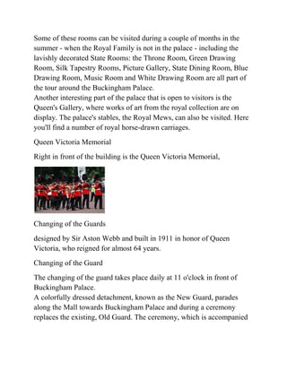 Some of these rooms can be visited during a couple of months in the
summer - when the Royal Family is not in the palace - including the
lavishly decorated State Rooms: the Throne Room, Green Drawing
Room, Silk Tapestry Rooms, Picture Gallery, State Dining Room, Blue
Drawing Room, Music Room and White Drawing Room are all part of
the tour around the Buckingham Palace.
Another interesting part of the palace that is open to visitors is the
Queen's Gallery, where works of art from the royal collection are on
display. The palace's stables, the Royal Mews, can also be visited. Here
you'll find a number of royal horse-drawn carriages.
Queen Victoria Memorial
Right in front of the building is the Queen Victoria Memorial,




Changing of the Guards
designed by Sir Aston Webb and built in 1911 in honor of Queen
Victoria, who reigned for almost 64 years.
Changing of the Guard
The changing of the guard takes place daily at 11 o'clock in front of
Buckingham Palace.
A colorfully dressed detachment, known as the New Guard, parades
along the Mall towards Buckingham Palace and during a ceremony
replaces the existing, Old Guard. The ceremony, which is accompanied
 