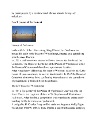 by music played by a military band, always attracts throngs of
onlookers.

Day 9 Houses of Parliament




Houses of Parliament
In the middle of the 11th century, King Edward the Confessor had
moved his court to the Palace of Westminster, situated on a central site
near the river Thames.
In 1265 a parliament was created with two houses: the Lords and the
Commons. The House of Lords met at the Palace of Westminster while
the House of Commons did not have a permanent location.
After King Henry VIII moved his court to Whitehall Palace in 1530, the
House of Lords continued to meet in Westminster. In 1547 the House of
Commons also moved here, confirming Westminster as the central seat
of government, a position it still holds today.
The new Palace of Westminster
In 1834 a fire destroyed the Palace of Westminster , leaving only the
Jewel Tower, the crypt and cloister of St. Stephens and Westminster
Hall intact. After the fire, a competition was organized to create a new
building for the two houses of parliament.
A design by Sir Charles Barry and his assistant Augustus WelbyPugin
was chosen from 97 entries. They created a large but balanced complex
 