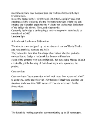 magnificent view over London from the walkway between the two
bridge towers.
Inside the bridge is the Tower bridge Exhibition, a display area that
encompasses the walkway and the two famous towers where you can
observe the Victorian engine room. Visitors can learn about the history
of the bridge via photos, films, and other media.
Currently the bridge is undergoing a renovation project that should be
completed in 2012
London Eye
A Landmark for the new Millennium
The structure was designed by the architectural team of David Marks
and Julia Barfield, husband and wife.
They submitted their idea for a large observation wheel as part of a
competition to design a landmark for the new millennium.
None of the entrants won the competition, but the couple pressed on and
eventually got the backing of British Airways, who sponsored the
project.
Construction
Construction of the observation wheel took more than a year and a half
to complete. In the process over 1700 tonnes of steel were used for the
structure and more than 3000 tonnes of concrete were used for the
foundations.




The futuristic looking capsules, accommodating up to 25 passengers,
 