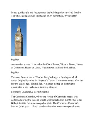 in neo gothic style and incorporated the buildings that survived the fire.
The whole complex was finished in 1870, more than 30 years after




Big Ben
construction started. It includes the Clock Tower, Victoria Tower, House
of Commons, House of Lords, Westminster Hall and the Lobbies.
Big Ben
The most famous part of Charles Barry's design is the elegant clock
tower. Originally called St. Stephen's Tower, it was soon named after the
tower's largest bell, the Big Ben. A light at the top of the tower is
illuminated when Parliament is sitting at night.
Commons Chamber & Lords Chamber
The Commons Chamber, where the House of Commons meets, was
destroyed during the Second World War but rebuilt in 1950 by Sir Giles
Gilbert Scott in the same neo gothic style. The Commons Chamber's
interior (with green colored benches) is rather austere compared to the
 
