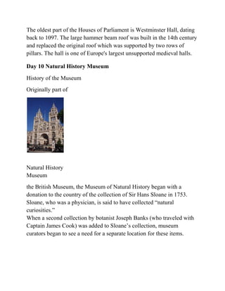 The oldest part of the Houses of Parliament is Westminster Hall, dating
back to 1097. The large hammer beam roof was built in the 14th century
and replaced the original roof which was supported by two rows of
pillars. The hall is one of Europe's largest unsupported medieval halls.

Day 10 Natural History Museum

History of the Museum
Originally part of




Natural History
Museum
the British Museum, the Museum of Natural History began with a
donation to the country of the collection of Sir Hans Sloane in 1753.
Sloane, who was a physician, is said to have collected ―natural
curiosities.‖
When a second collection by botanist Joseph Banks (who traveled with
Captain James Cook) was added to Sloane’s collection, museum
curators began to see a need for a separate location for these items.
 