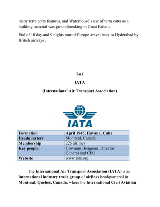 many terra cotta features, and Waterhouse’s use of terra cotta as a
building material was groundbreaking in Great Britain.
End of 10 day and 9 nights tour of Europe .travel back to Hyderabad by
British airways .




                                   Lo1

                                  IATA

              (International Air Transport Association)




Formation                   April 1945, Havana, Cuba
Headquarters                Montreal, Canada
Membership                  225 airlines
Key people                  Giovanni Bisignani, Director
                            General and CEO
Website                     www.iata.org


     The International Air Transport Association (IATA) is an
international industry trade group of airlines headquartered in
Montreal, Quebec, Canada, where the International Civil Aviation
 
