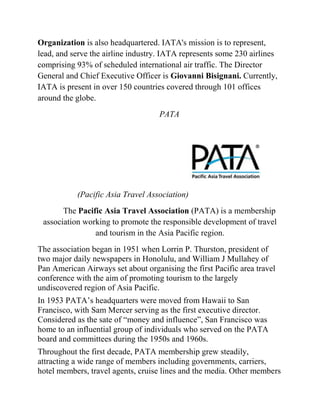 Organization is also headquartered. IATA's mission is to represent,
lead, and serve the airline industry. IATA represents some 230 airlines
comprising 93% of scheduled international air traffic. The Director
General and Chief Executive Officer is Giovanni Bisignani. Currently,
IATA is present in over 150 countries covered through 101 offices
around the globe.
                                    PATA




           (Pacific Asia Travel Association)
       The Pacific Asia Travel Association (PATA) is a membership
 association working to promote the responsible development of travel
                and tourism in the Asia Pacific region.
The association began in 1951 when Lorrin P. Thurston, president of
two major daily newspapers in Honolulu, and William J Mullahey of
Pan American Airways set about organising the first Pacific area travel
conference with the aim of promoting tourism to the largely
undiscovered region of Asia Pacific.
In 1953 PATA’s headquarters were moved from Hawaii to San
Francisco, with Sam Mercer serving as the first executive director.
Considered as the sate of ―money and influence‖, San Francisco was
home to an influential group of individuals who served on the PATA
board and committees during the 1950s and 1960s.
Throughout the first decade, PATA membership grew steadily,
attracting a wide range of members including governments, carriers,
hotel members, travel agents, cruise lines and the media. Other members
 