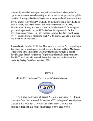 eventually included tour operators, educational institutions, vehicle
operators, restaurants and catering services, advertising agencies, public
relations firms, publications, banks and architectural and research firms.
By the end of the 1950s, PATA had 325 members, while there had also
been a steady rise in the annual conference attendance. In 1955, a
Research and Survey Committee was established and PATA delegates
gave their approval to spend US$8,000 on the organisation’s first
advertising programme. In 1957 the first issue of Pacific Travel News
(PTN) was published, providing PATA with a news vehicle to promote
itself and its destinations


It was then in October 1951 that Thurston, who was in Paris attending a
European travel conference, issued his now-famous cable to Mullahey:
"Proceed to send invitations to governments and carriers to attend
Pacific Area Travel conference for purpose of establishing permanent
Pacific Travel Association and determine most convenient date for
majority during first three months 1952.




                                    UFTAA
     (United Federation of Travel Agents’ Associations)




      The United Federation of Travel Agents’ Associations (UFTAA)
emanates from the Universal Federation of Travel Agents’ Associations
created in Rome, Italy, on November 22nd, 1966. UFTAA was
originally founded as a result of a merger of two large world
 