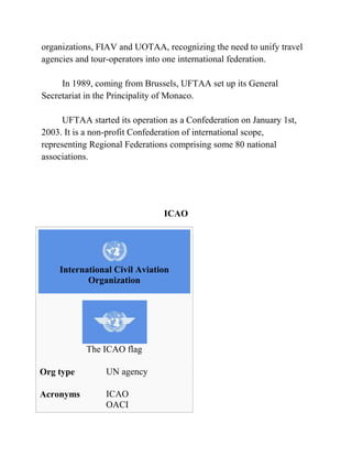 organizations, FIAV and UOTAA, recognizing the need to unify travel
agencies and tour-operators into one international federation.

     In 1989, coming from Brussels, UFTAA set up its General
Secretariat in the Principality of Monaco.

      UFTAA started its operation as a Confederation on January 1st,
2003. It is a non-profit Confederation of international scope,
representing Regional Federations comprising some 80 national
associations.




                                ICAO




    International Civil Aviation
           Organization




           The ICAO flag

Org type         UN agency

Acronyms         ICAO
                 OACI
 