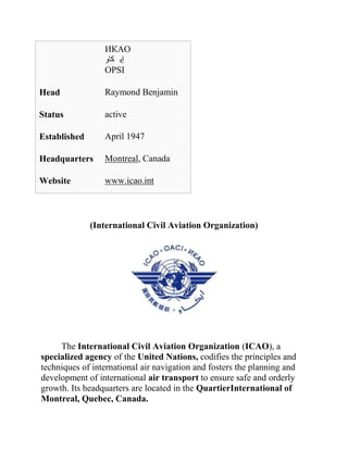 ИКАО
                 ‫إي كاو‬
                 OPSI

Head             Raymond Benjamin

Status           active

Established      April 1947

Headquarters     Montreal, Canada

Website          www.icao.int



              (International Civil Aviation Organization)




     The International Civil Aviation Organization (ICAO), a
specialized agency of the United Nations, codifies the principles and
techniques of international air navigation and fosters the planning and
development of international air transport to ensure safe and orderly
growth. Its headquarters are located in the QuartierInternational of
Montreal, Quebec, Canada.
 