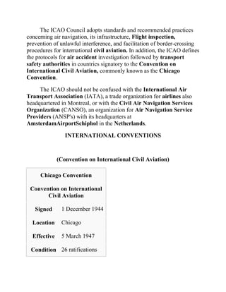 The ICAO Council adopts standards and recommended practices
concerning air navigation, its infrastructure, Flight inspection,
prevention of unlawful interference, and facilitation of border-crossing
procedures for international civil aviation. In addition, the ICAO defines
the protocols for air accident investigation followed by transport
safety authorities in countries signatory to the Convention on
International Civil Aviation, commonly known as the Chicago
Convention.

     The ICAO should not be confused with the International Air
Transport Association (IATA), a trade organization for airlines also
headquartered in Montreal, or with the Civil Air Navigation Services
Organization (CANSO), an organization for Air Navigation Service
Providers (ANSP's) with its headquarters at
AmsterdamAirportSchiphol in the Netherlands.

                 INTERNATIONAL CONVENTIONS



              (Convention on International Civil Aviation)

     Chicago Convention

 Convention on International
       Civil Aviation

   Signed      1 December 1944

  Location     Chicago

  Effective    5 March 1947

 Condition 26 ratifications
 