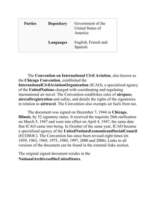 Parties         Depositary       Government of the
                                    United States of
                                    America

                   Languages        English, French and
                                    Spanish




      The Convention on International Civil Aviation, also known as
the Chicago Convention, established the
InternationalCivilAviationOrganization (ICAO), a specialized agency
of the UnitedNations charged with coordinating and regulating
international air travel. The Convention establishes rules of airspace,
aircraftregistration and safety, and details the rights of the signatories
in relation to airtravel. The Convention also exempts air fuels from tax.

      The document was signed on December 7, 1944 in Chicago,
Illinois, by 52 signatory states. It received the requisite 26th ratification
on March 5, 1947 and went into effect on April 4, 1947, the same date
that ICAO came into being. In October of the same year, ICAO became
a specialized agency of the UnitedNationsEconomicandSocialCouncil
(ECOSOC). The Convention has since been revised eight times (in
1959, 1963, 1969, 1975, 1980, 1997, 2000 and 2006). Links to all
versions of the document can be found in the external links section.

The original signed document resides in the
NationalArchivesoftheUnitedStates.
 