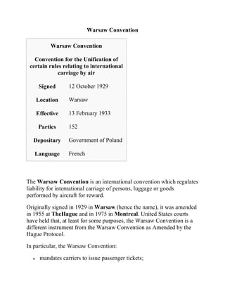 Warsaw Convention

         Warsaw Convention

   Convention for the Unification of
 certain rules relating to international
             carriage by air

     Signed      12 October 1929

   Location      Warsaw

   Effective     13 February 1933

    Parties      152

  Depositary     Government of Poland

   Language      French



The Warsaw Convention is an international convention which regulates
liability for international carriage of persons, luggage or goods
performed by aircraft for reward.

Originally signed in 1929 in Warsaw (hence the name), it was amended
in 1955 at TheHague and in 1975 in Montreal. United States courts
have held that, at least for some purposes, the Warsaw Convention is a
different instrument from the Warsaw Convention as Amended by the
Hague Protocol.

In particular, the Warsaw Convention:

     mandates carriers to issue passenger tickets;
 
