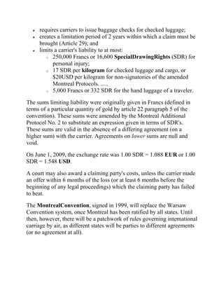 requires carriers to issue baggage checks for checked luggage;
     creates a limitation period of 2 years within which a claim must be
     brought (Article 29); and
     limits a carrier's liability to at most:
        o 250,000 Francs or 16,600 SpecialDrawingRights (SDR) for
           personal injury;
        o 17 SDR per kilogram for checked luggage and cargo, or
           $20USD per kilogram for non-signatories of the amended
           Montreal Protocols. .....
        o 5,000 Francs or 332 SDR for the hand luggage of a traveler.


The sums limiting liability were originally given in Francs (defined in
terms of a particular quantity of gold by article 22 paragraph 5 of the
convention). These sums were amended by the Montreal Additional
Protocol No. 2 to substitute an expression given in terms of SDR's.
These sums are valid in the absence of a differing agreement (on a
higher sum) with the carrier. Agreements on lower sums are null and
void.

On June 1, 2009, the exchange rate was 1.00 SDR = 1.088 EUR or 1.00
SDR = 1.548 USD.

A court may also award a claiming party's costs, unless the carrier made
an offer within 6 months of the loss (or at least 6 months before the
beginning of any legal proceedings) which the claiming party has failed
to beat.

The MontrealConvention, signed in 1999, will replace the Warsaw
Convention system, once Montreal has been ratified by all states. Until
then, however, there will be a patchwork of rules governing international
carriage by air, as different states will be parties to different agreements
(or no agreement at all).
 