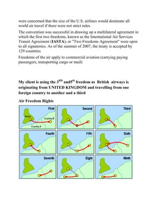 were concerned that the size of the U.S. airlines would dominate all
world air travel if there were not strict rules.
The convention was successful in drawing up a multilateral agreement in
which the first two freedoms, known as the International Air Services
Transit Agreement (IASTA), or "Two Freedoms Agreement" were open
to all signatories. As of the summer of 2007, the treaty is accepted by
129 countries
Freedoms of the air apply to commercial aviation (carrying paying
passengers, transporting cargo or mail)



My client is using the 3RD and5th freedom as British airways is
originating from UNITED KINGDOM and travelling from one
foreign country to another and a third
Air Freedom Rights
 